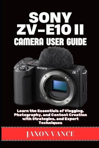 Sony Zv-E10ii Camera User Guide: Learn the Essentials of Vlogging, Photography, and Content Creation with Strategies, and Expert Techniques