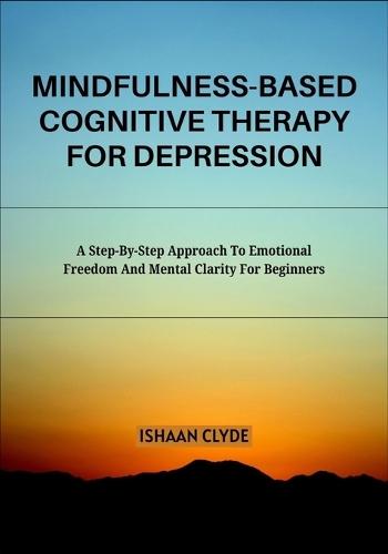Mindfulness-Based Cognitive Therapy for Depression: A Step-By-Step Approach To Emotional Freedom And Mental Clarity For Beginners
