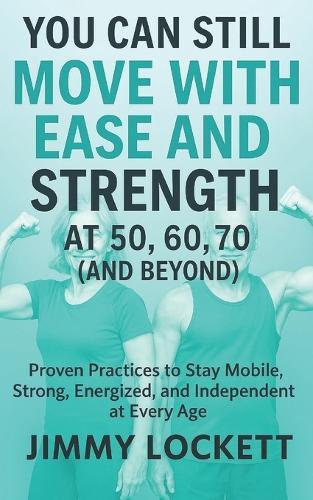 You Can Still Move with Ease and Strength at 50, 60, 70 (and Beyond): Proven Practices to Stay Mobile, Strong, Energized, and Independent at Every Age