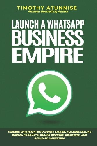 Launch A WhatsApp Business Empire: Turning WhatsApp into Money-Making Machine Selling Digital Products, Online Courses, Coaching, and Affiliate Marketing