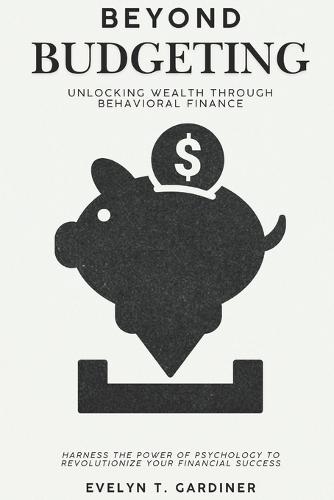 Beyond Budgeting: Unlocking Wealth through Behavioral Finance: Harness the Power of Psychology to Revolutionize Your Financial Success