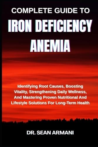 Complete Guide to Iron Deficiency Anemia: Identifying Root Causes, Boosting Vitality, Strengthening Daily Wellness, And Mastering Proven Nutritional And Lifestyle Solutions For Long-Term Health