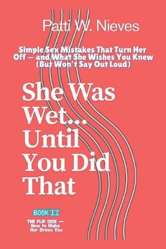 She Was Wet... Until You Did That: Simple Sex Mistakes That Turn Her Off - and What She Wishes You Knew (But Won't Say Out Loud)