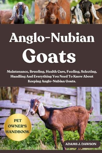 Anglo-Nubian Goats: Maintenance, Breeding, Health Care, Feeding, Selecting, Handling And Everything You Need To Know About Keeping Anglo-Nubian Goats.