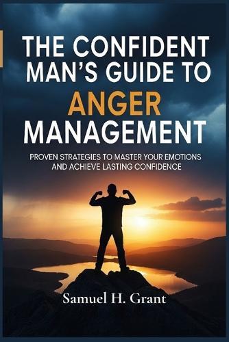 The Confident Man's Guide to Anger Management: Proven Strategies to Master Your Emotions and Achieve Lasting Confidence