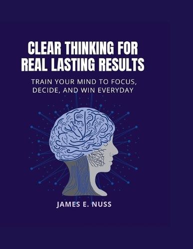 Clear Thinking for Real Lasting Results: Train your mind to focus, decide, and win everyday