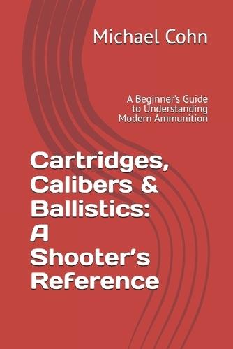 Cartridges, Calibers & Ballistics: A Shooter's Reference: A Beginner's Guide to Understanding Modern Ammunition