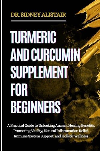 Turmeric and Curcumin Supplement for Beginners: A Practical Guide to Unlocking Ancient Healing Benefits, Promoting Vitality, Natural Inflammation Relief, Immune System Support, and Holistic Wellness