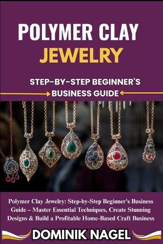 Polymer Clay Jewelry: STEP-BY-STEP BEGINNER'S BUSINESS GUIDE: Polymer Clay Jewelry: Step-by-Step Beginner's Business Guide - Master Essential Techniques, Create Stunning Designs & Build a Profitable Home-Based Craft Business