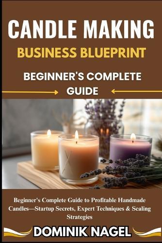 Candle Making Business Blueprint: BEGINNER'S COMPLETE GUIDE: Beginner's Complete Guide to Profitable Handmade Candles-Startup Secrets, Expert Techniques & Scaling Strategies