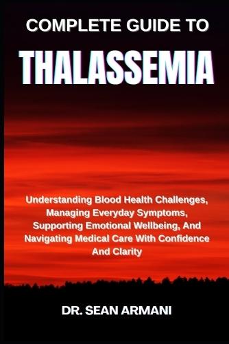 Complete Guide to Thalassemia: Understanding Blood Health Challenges, Managing Everyday Symptoms, Supporting Emotional Wellbeing, And Navigating Medical Care With Confidence And Clarity