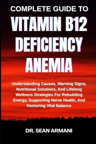 Complete Guide to Vitamin B12 Deficiency Anemia: Understanding Causes, Warning Signs, Nutritional Solutions, And Lifelong Wellness Strategies For Rebuilding Energy, Supporting Nerve Health, And Restoring Vital Balance
