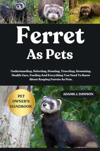 Ferret as Pets: Understanding, Selecting, Housing, Traveling, Grooming, Health Care, Feeding And Everything You Need To Know About Keeping Ferrets As Pets.