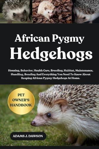 African Pygmy Hedgehogs: Housing, Behavior, Health Care, Breeding, Habitat, Maintenance, Handling, Bonding And Everything You Need To Know About Keeping African Pygmy Hedgehogs At Home.