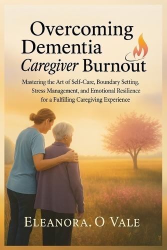 Overcoming Dementia Caregiver Burnout: Mastering the Art of Self-Care, Boundary Setting, Stress Management, and Emotional Resilience for a Fulfilling Caregiving Experience