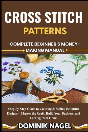 Cross Stitch Patterns: COMPLETE BEGINNER'S MONEY-MAKING MANUAL: Step-by-Step Guide to Creating & Selling Beautiful Designs - Master the Craft, Build Your Business, and Earning from Home