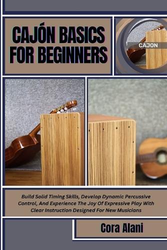 Cajón Basics for Beginners: Build Solid Timing Skills, Develop Dynamic Percussive Control, And Experience The Joy Of Expressive Play With Clear Instruction Designed For New Musicians