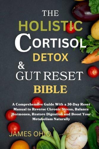 The Holistic Cortisol Detox and Gut Reset Bible: A Comprehensive Guide With a 30-Day Reset Manual to Reverse Chronic Stress, Balance Hormones, Restore Digestion and Boost Your Metabolism Naturally