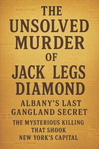 The Unsolved Murder of Jack Legs Diamond: Albany's Last Gangland Secret the Mysterious Killing That Shook New York's Capital