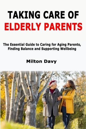 Taking Care of Elderly Parents: The Essential Guide to Caring for Aging Parents, Finding Balance and Supporting Wellbeing