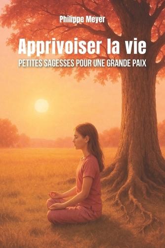 Apprivoiser la vie -: Petites sagesses pour une grande paix