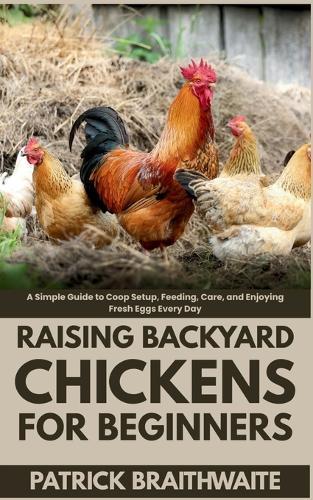 Raising Backyard Chickens for Beginners: A Simple Guide to Coop Setup, Feeding, Care, and Enjoying Fresh Eggs Every Day