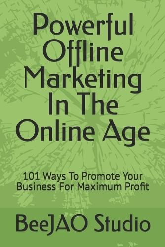 Powerful Offline Marketing In The Online Age: 101 Ways To Promote Your Business For Maximum Profit