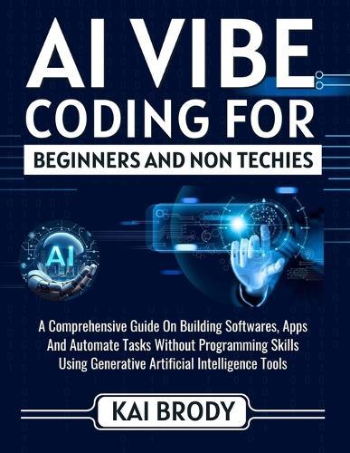 AI Vibe Coding For Beginners and Non Techies: An Easy Guide to Building softwares, Apps And Automate Tasks Without Programming Skills Using Generative Artificial Intelligent Tools