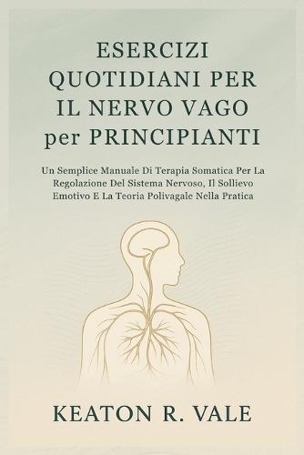 ESERCIZI QUOTIDIANI PER IL NERVO VAGO per PRINCIPIANTI: Un Semplice Manuale Di Terapia Somatica Per La Regolazione Del Sistema Nervoso, Il Sollievo Emotivo E La Teoria Polivagale Nella Pratica