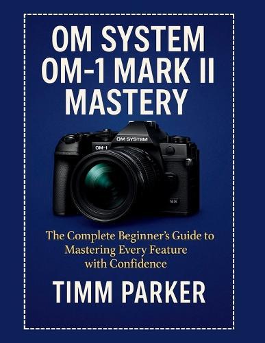 OM System OM-1 Mark II Mastery: The Complete Beginner's Guide to Mastering Every Feature with Confidence