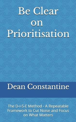 Be Clear on Prioritisation: The D-I-S-E Method - A Repeatable Framework to Cut Noise and Focus on What Matters