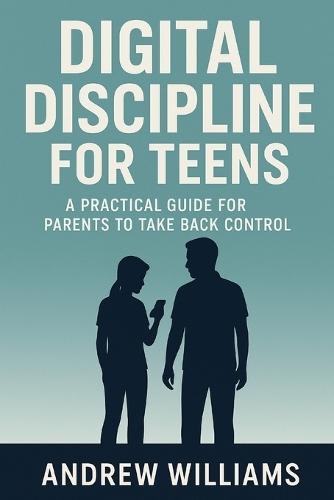 Digital Discipline for Teens: A Practical Guide for Parents to Take Back Control