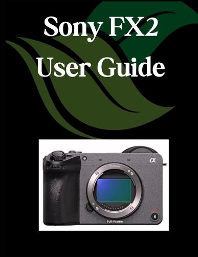 Sony FX2 User Guide: A Comprehensive and Detailed Manual for Photographers and Creatives for Beginners and Seniors, Troubleshooting Tips, and Advanced Settings Explained
