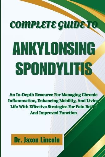 Complete Guide to Ankylosing Spondylitis: An In-Depth Resource For Managing Chronic Inflammation, Enhancing Mobility, And Living Life With Effective Strategies For Pain Relief And Improved Function