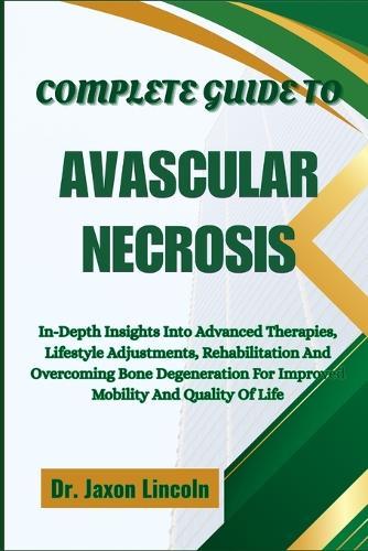 Complete Guide to Avascular Necrosis: In-Depth Insights Into Advanced Therapies, Lifestyle Adjustments, Rehabilitation And Overcoming Bone Degeneration For Improved Mobility And Quality Of Life