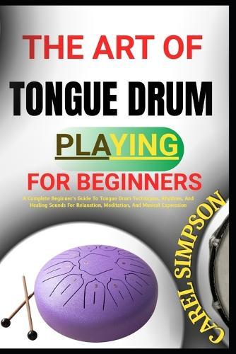 The Art of Tongue Drum Playing for Beginners: A Complete Beginner's Guide To Tongue Drum Techniques, Rhythms, And Healing Sounds For Relaxation, Meditation, And Musical Expression