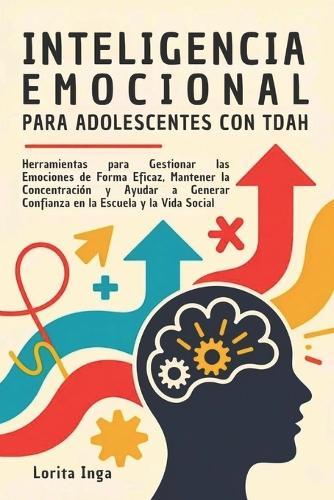 Inteligencia Emocional Para Adolescentes Con Tdah: Herramientas para Gestionar las Emociones de Forma Eficaz, Mantener la Concentración y Ayudar a Generar Confianza en la Escuela y la Vida Social