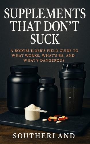 Supplements That Don't Suck: A Bodybuilder's No-Nonsense Guide to What Works, What's BS, and What Could Harm You