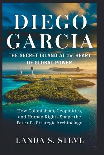 Diego Garcia: The Secret Island at the Heart of Global Power: How Colonialism, Geopolitics, and Human Rights Shape the Fate of a Strategic Archipelago