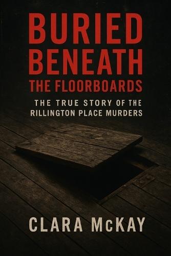 Buried Beneath the Floorboards: The True Story of the Rillington Place Murders