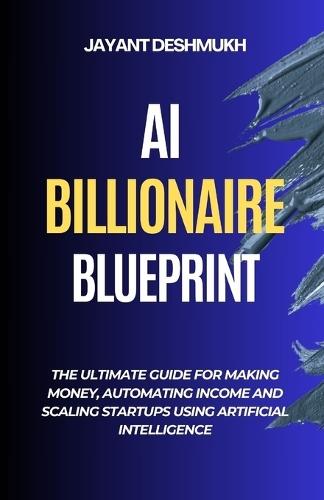 AI Billionaire Blueprint: The Ultimate Guide for Making Money, Automating Income and Scaling Startups using Artificial Intelligence