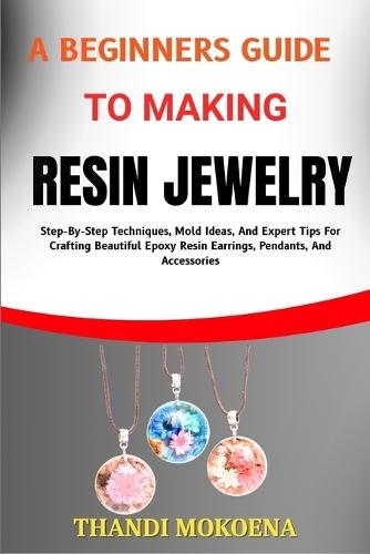 A Beginners Guide to Making Resin Jewelry: Step-By-Step Techniques, Mold Ideas, And Expert Tips For Crafting Beautiful Epoxy Resin Earrings, Pendants, And Accessories