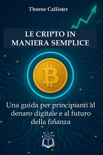 Le Cripto in Maniera Semplice: Una guida per principianti al denaro digitale e al futuro della finanza