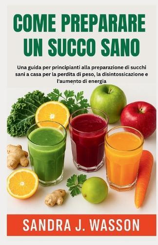 Come Preparare Un Succo Sano: Una guida per principianti alla preparazione di succhi sani a casa per la perdita di peso, la disintossicazione e l'aumento di energia