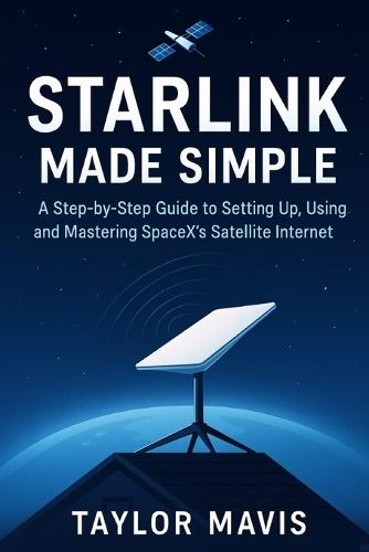 Starlink Made Simple: A Step-by-Step Guide to Setting Up, Using, and Mastering SpaceX's Satellite Internet