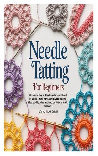 Needle Tatting for Beginners: A Complete Step-by-Step Guide to Learn the Art of Needle Tatting with Beautiful Lace Patterns, Illustrated Tutorials, and Practical Projects for All Skill Levels
