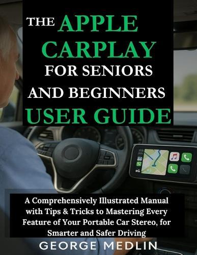 The Apple Carplay for Seniors and Beginners User Guide: A Comprehensively Illustrated Manual with Tips & Tricks to Mastering Every Feature of Your Portable Car Stereo, for Smarter and Safer Driving