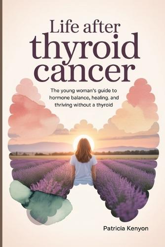 Life After Thyroid Cancer: The Young Woman's Guide to Hormone Balance, Healing, and Thriving Without a Thyroid
