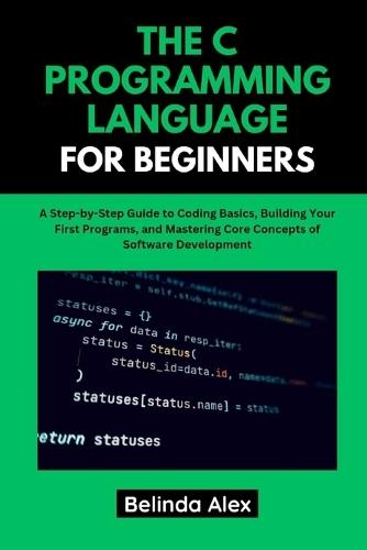 The C Programming Language for Beginners: A Step-by-Step Guide to Coding Basics, Building Your First Programs, and Mastering Core Concepts of Software Development