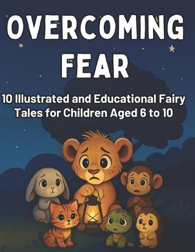 Overcoming Fear: 10 Illustrated and Educational Fairy Tales for Children Aged 6 to 10: Children's Book with Stories and Activities about Overcoming Common Fears like the Dark, Being Alone, School, and Change